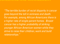 'The terrible burden of racial disparity in cancer goes beyond the toll in sickness and death. For example, among African Americans there is a higher rate of single-parent homes.  Breast cancer has a higher probability of striking younger African American women while they strive to raise their children, work and build relationships.'