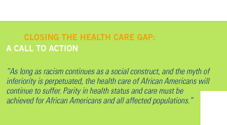 Closing the Health Care Gap: A Call to Action. 'As long as racism continues as a social construct, and the myth of inferiority is perpetuated, the health care of African Americans will continue to suffer. Parity in health status and care must be achieved for African Americans and all affected populations.'