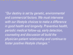 'Our destiny is set by genetic, environmental and commercial factors. We must intervene with our lifestyle choices to make a difference in good health and longevity. Preventive health, periodic medical follow-up, early detection, counseling and discussion all build the physician-patient relationship and continue to foster positive lifestyle changes.'