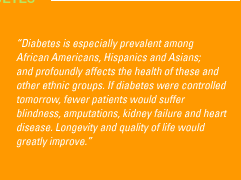 'Diabetes is especially prevalent among African Americans, Hispanics and Asians; and profoundly affects the health of these and other ethnic groups. If diabetes were controlled tomorrow, fewer patients would suffer blindness, amputations, kidney failure and heart disease. Longevity and quality of life would greatly improve.'
