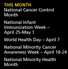 This Month: National Cancer Control Month. National Infant Immunization Week -- April 25-May 1. World Health Day -- April 7. National Minority Cancer Awareness Week -- April 18-24. National Minority Health Month.