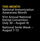 This Month: National Immunization Awareness Month. 91st Annual National Dental Convention (July 30 - August 4). National Smile Week -- August 7-13.