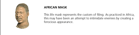 African Mask. This life mask represents the custom of filing. As practiced in Africa, this may have been an attempt to intimidate enemies by creating a ferocious appearance.