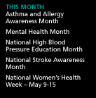 This Month: Asthma and Allergy Awareness Month. Mental Health Month. National High Blood Pressure Education Month. National Stroke Awareness Month. National Women's Health Week -- May 9-15.