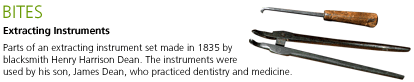 Bites: Extracting Instruments. Parts of an extracting instrument set made in 1835 by blacksmith Henry Harrison Dean. The instruments were used by his son, James Dean, who practiced dentistry and medicine.