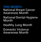 This Month: National Breast Cancer Awareness Month. National Dental Hygiene Month. Healthy Lung Month. Domestic Violence Awareness Month.