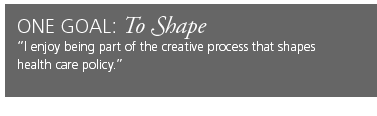 One Goal: To Shape. I enjoy being part of the creative process that shapes health care policy.
