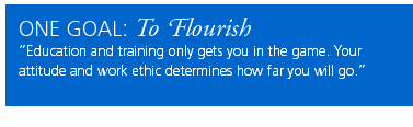 One Goal: To Flourish. Education and training only gets you in the game. Your attitude and work ethic determine how far you will go.