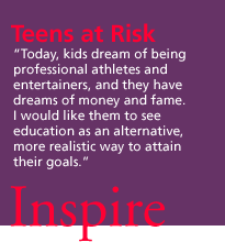 Teens at Risk. 'Today, kids dream of being professional athletes and entertainers, and they have dreams of money and fame. I would like them to see education as an alternative, more realistic way to attain their goals.' Inspire.