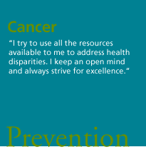 Cancer. 'I try to use all the resources available to me to address health disparities. I keep an open mind and always strive for excellence.' Prevention.